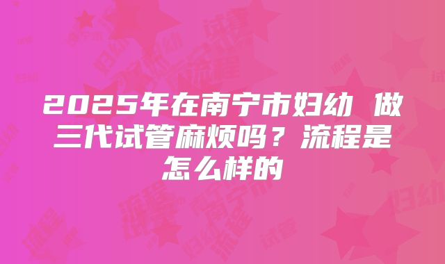 2025年在南宁市妇幼 做三代试管麻烦吗？流程是怎么样的