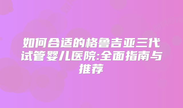 如何合适的格鲁吉亚三代试管婴儿医院:全面指南与推荐