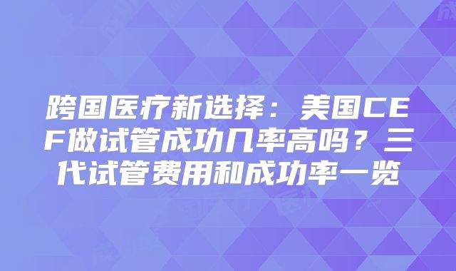 跨国医疗新选择：美国CEF做试管成功几率高吗？三代试管费用和成功率一览