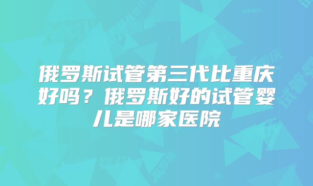 俄罗斯试管第三代比重庆好吗?俄罗斯好的试管婴儿是哪家医院