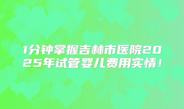 1分钟掌握吉林市医院2025年试管婴儿费用实情！