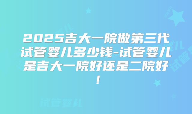 2025吉大一院做第三代试管婴儿多少钱-试管婴儿是吉大一院好还是二院好！
