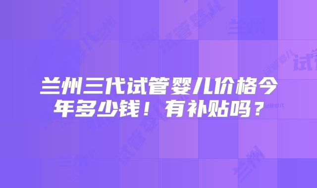 兰州三代试管婴儿价格今年多少钱！有补贴吗？