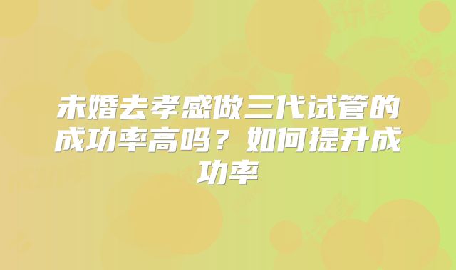未婚去孝感做三代试管的成功率高吗？如何提升成功率