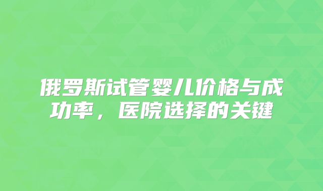 俄罗斯试管婴儿价格与成功率，医院选择的关键
