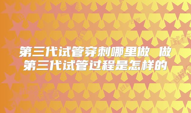 第三代试管穿刺哪里做 做第三代试管过程是怎样的