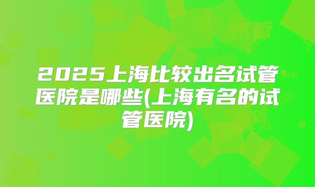 2025上海比较出名试管医院是哪些(上海有名的试管医院)