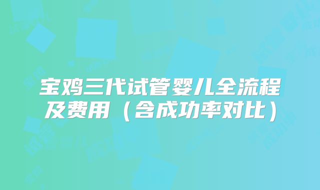 宝鸡三代试管婴儿全流程及费用(含成功率对比)