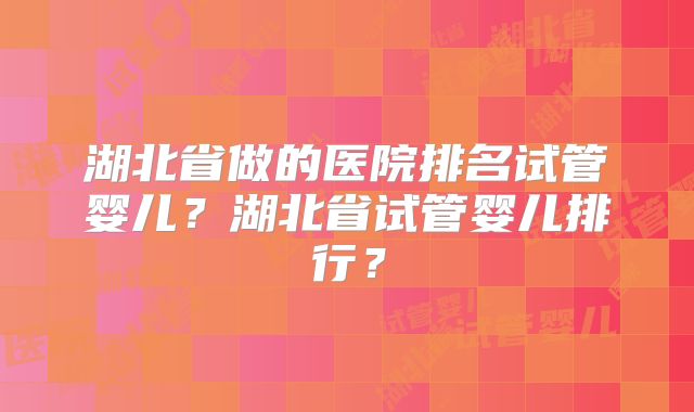 湖北省做的医院排名试管婴儿？湖北省试管婴儿排行？
