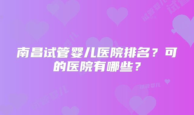 南昌试管婴儿医院排名？可的医院有哪些？
