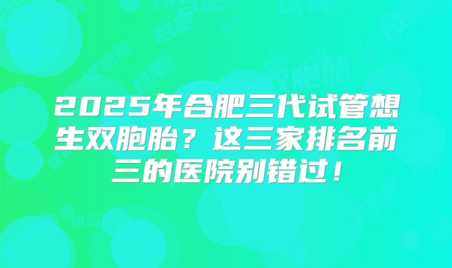 2025年合肥三代试管想生双胞胎?这三家排名前三的医院别错过!