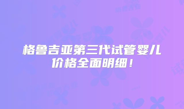 格鲁吉亚第三代试管婴儿价格全面明细!