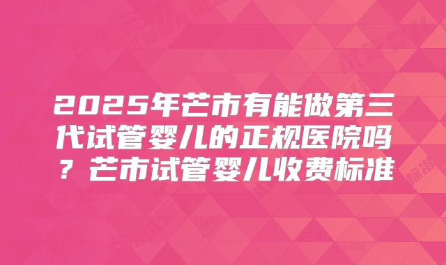 2025年芒市有能做第三代试管婴儿的正规医院吗？芒市试管婴儿收费标准