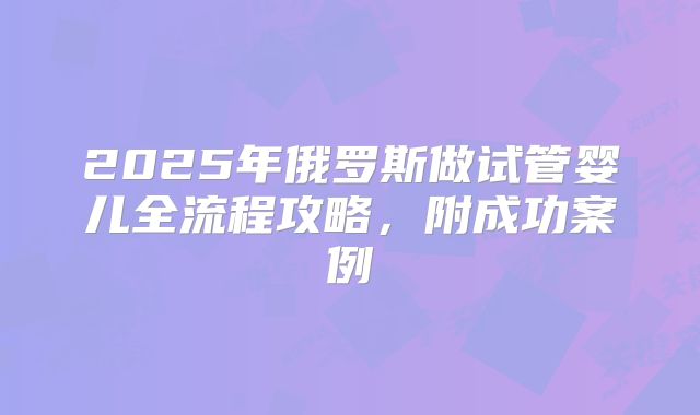 2025年俄罗斯做试管婴儿全流程攻略，附成功案例