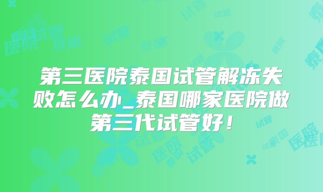 第三医院泰国试管解冻失败怎么办_泰国哪家医院做第三代试管好！