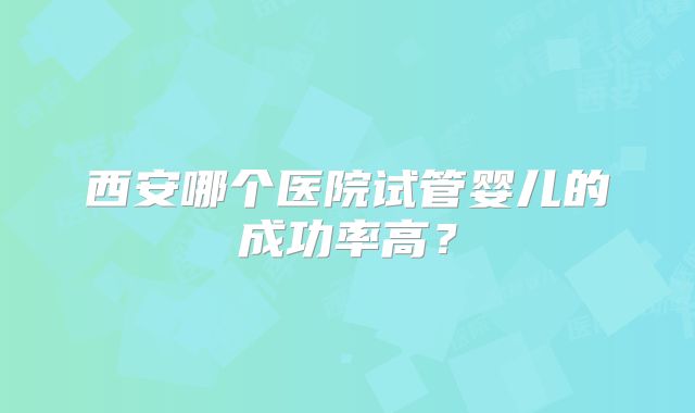西安哪个医院试管婴儿的成功率高?