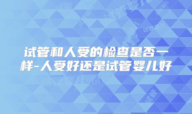 试管和人受的检查是否一样-人受好还是试管婴儿好