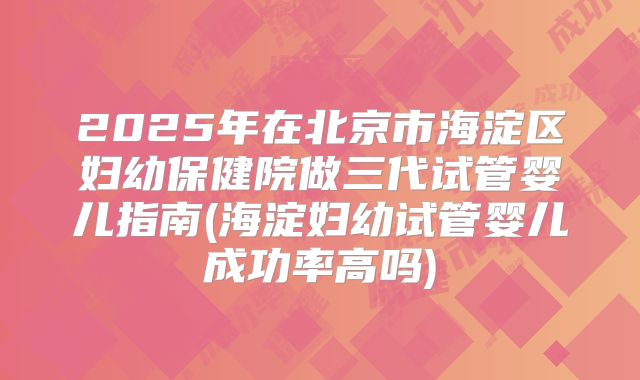2025年在北京市海淀区妇幼保健院做三代试管婴儿指南(海淀妇幼试管婴儿成功率高吗)