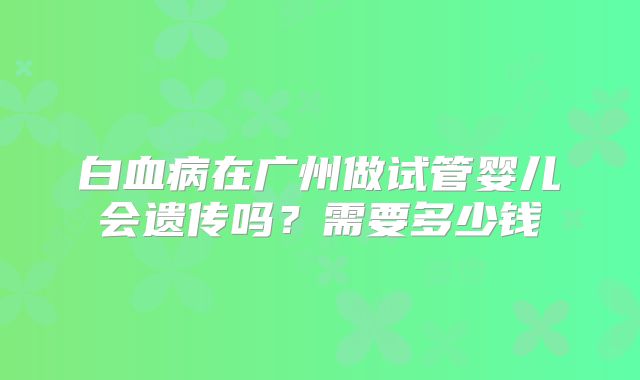 白血病在广州做试管婴儿会遗传吗？需要多少钱