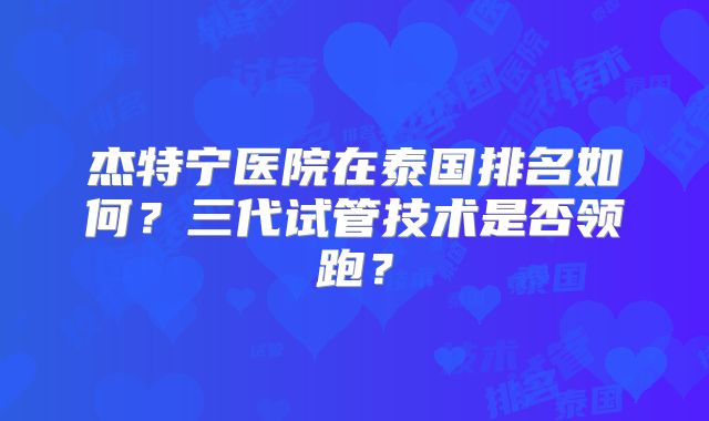 杰特宁医院在泰国排名如何？三代试管技术是否领跑？