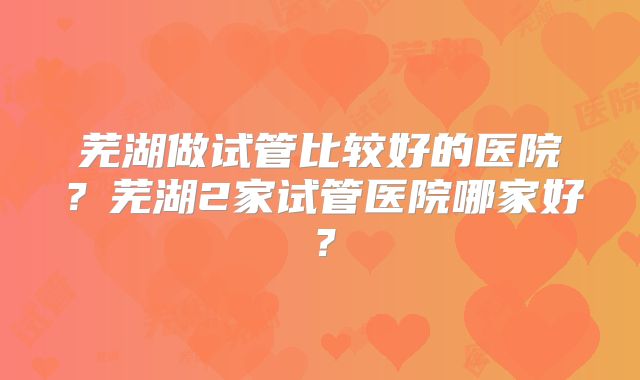 芜湖做试管比较好的医院?芜湖2家试管医院哪家好?