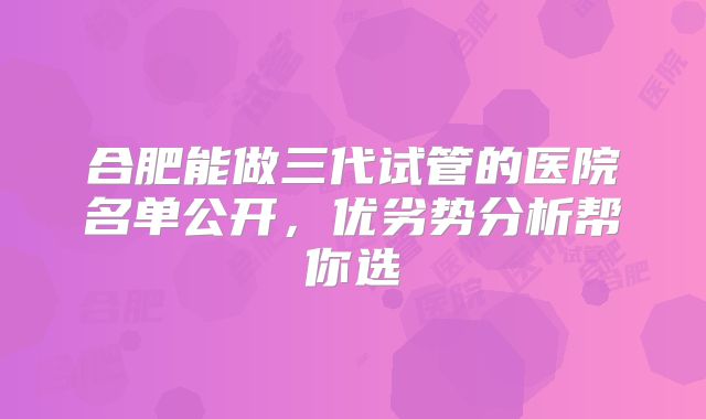 合肥能做三代试管的医院名单公开，优劣势分析帮你选