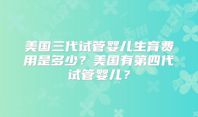 美国三代试管婴儿生育费用是多少?美国有第四代试管婴儿?