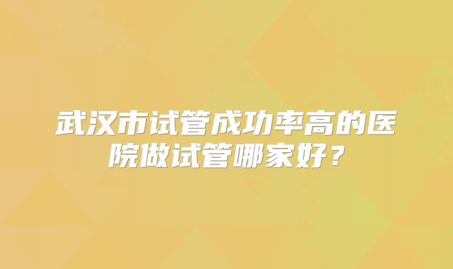 武汉市试管成功率高的医院做试管哪家好?