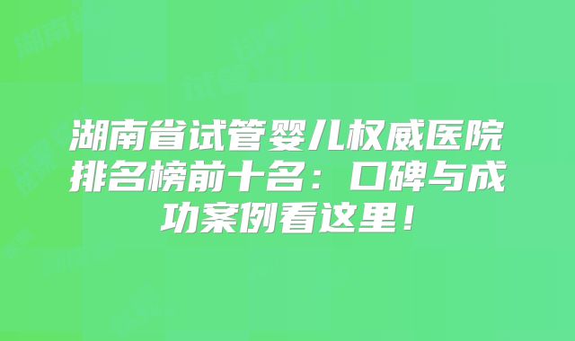 湖南省试管婴儿权威医院排名榜前十名:口碑与成功案例看这里!