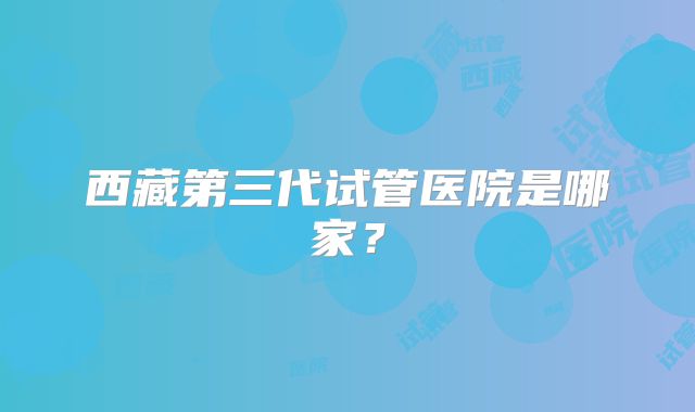 西藏第三代试管医院是哪家?