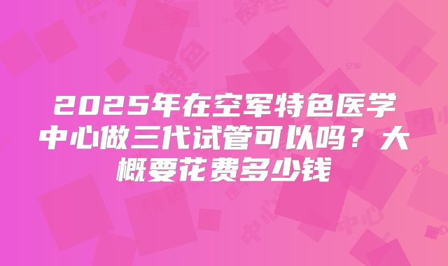 2025年在空军特色医学中心做三代试管可以吗？大概要花费多少钱