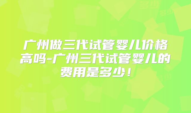 广州做三代试管婴儿价格高吗-广州三代试管婴儿的费用是多少！