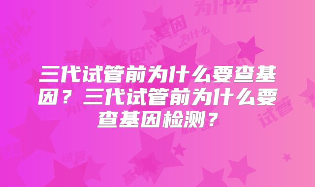 三代试管前为什么要查基因？三代试管前为什么要查基因检测？