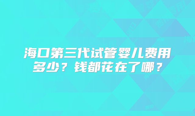 海口第三代试管婴儿费用多少？钱都花在了哪？