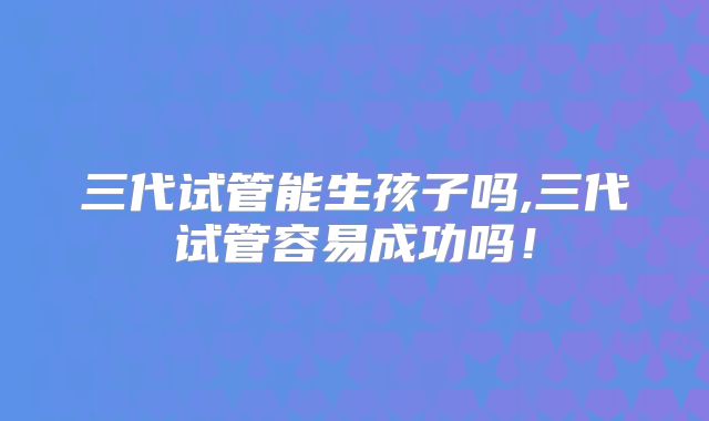 三代试管能生孩子吗,三代试管容易成功吗！
