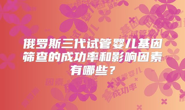 俄罗斯三代试管婴儿基因筛查的成功率和影响因素有哪些？