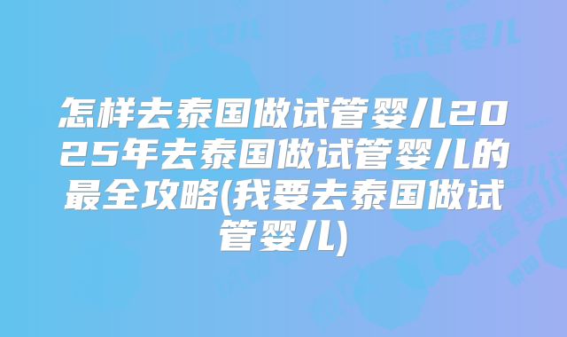 怎样去泰国做试管婴儿2025年去泰国做试管婴儿的最全攻略(我要去泰国做试管婴儿)