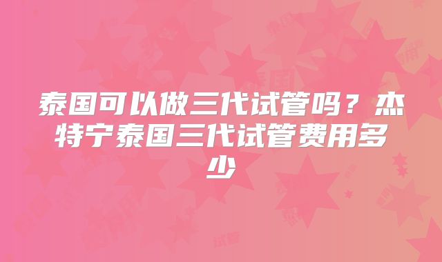 泰国可以做三代试管吗?杰特宁泰国三代试管费用多少