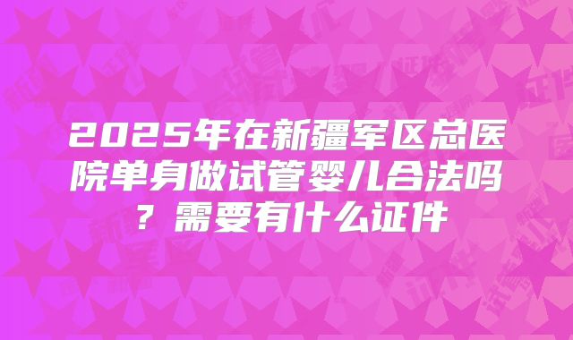 2025年在新疆军区总医院单身做试管婴儿合法吗?需要有什么证件