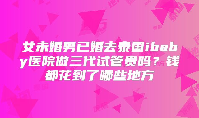 女未婚男已婚去泰国ibaby医院做三代试管贵吗？钱都花到了哪些地方