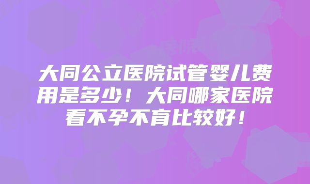 大同公立医院试管婴儿费用是多少!大同哪家医院看不孕不育比较好!