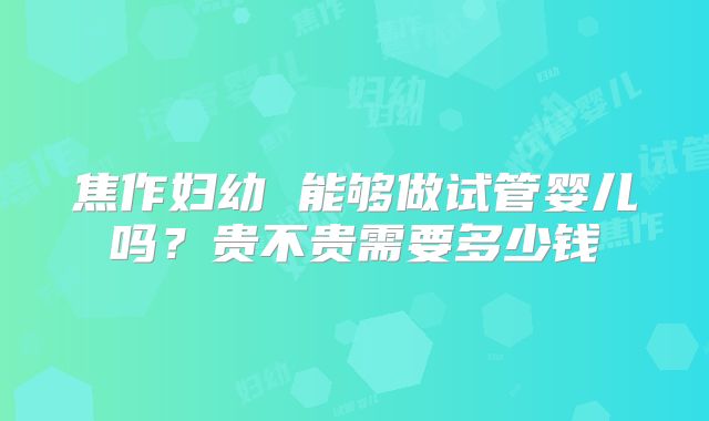 焦作妇幼 能够做试管婴儿吗？贵不贵需要多少钱