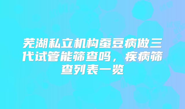 芜湖私立机构蚕豆病做三代试管能筛查吗,疾病筛查列表一览