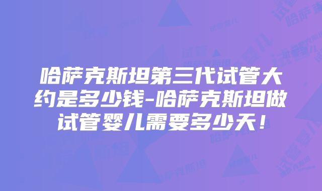 哈萨克斯坦第三代试管大约是多少钱-哈萨克斯坦做试管婴儿需要多少天！