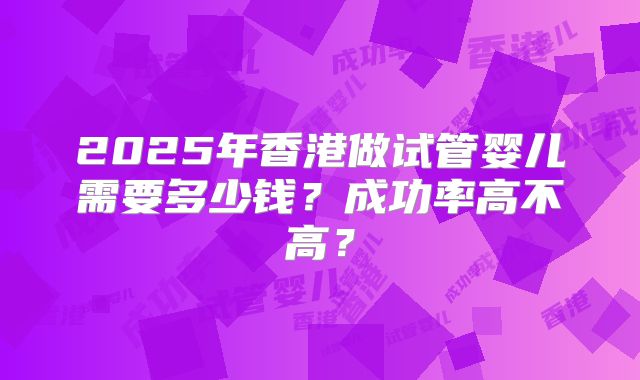 2025年香港做试管婴儿需要多少钱？成功率高不高？