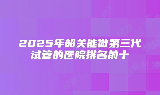 2025年韶关能做第三代试管的医院排名前十