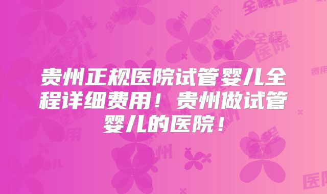 贵州正规医院试管婴儿全程详细费用！贵州做试管婴儿的医院！