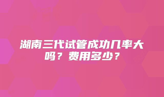 湖南三代试管成功几率大吗?费用多少?