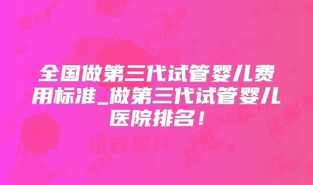 全国做第三代试管婴儿费用标准_做第三代试管婴儿医院排名!