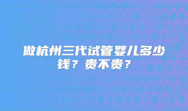 做杭州三代试管婴儿多少钱?贵不贵?